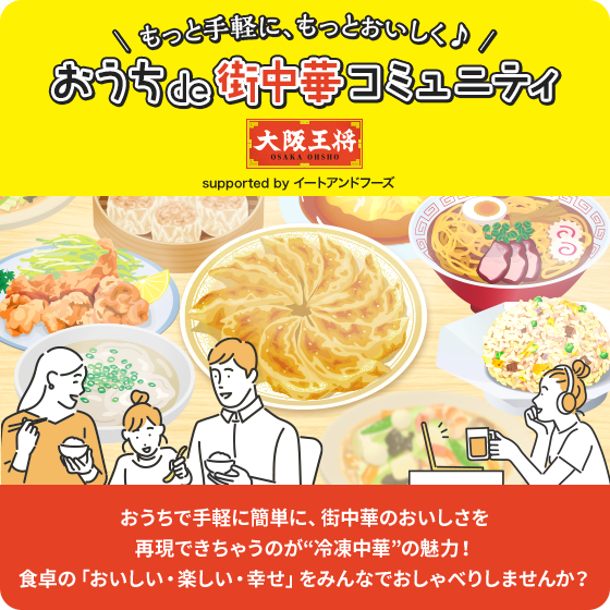 \ もっと手軽に、もっとおいしく♪ /おうちde街中華コミュニティ
supported by イートアンドフーズ おうちで手軽に簡単に、街中華のおいしさを再現できちゃうのが“冷凍中華”の魅力!食卓の「おいしい・楽しい・幸せ」をみんなでおしゃべりしませんか?