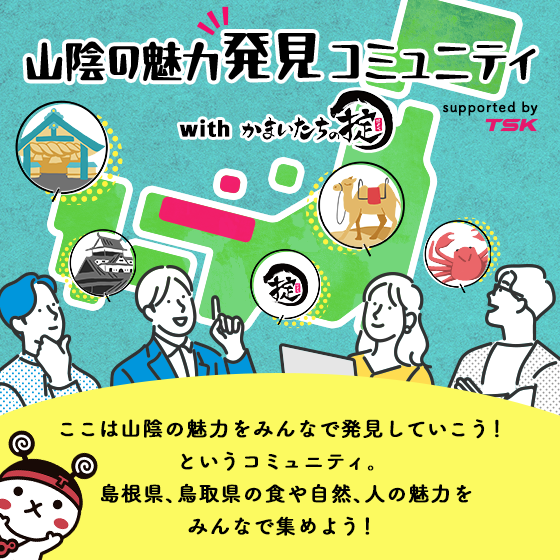 山陰の魅力発見 コミュニティ with かまいたちの掟 supported by TSK ここは山陰の魅力をみんなで発見していこう!というコミュニティ。島根県、鳥取県の食や自然、人の魅力をみんなで集めよう!