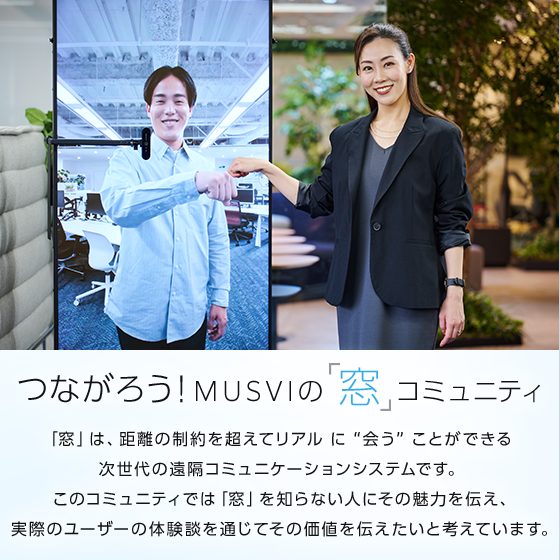 つながろう!MUSVIの「窓」コミュニティ 「窓」は、距離の制約を超えてリアルに “会う” ことができる 次世代の遠隔コミュニケーションシステムです。このコミュニティでは「窓」を知らない人にその魅力を伝え、実際のユーザーの体験談を通じてその価値を伝えたいと考えています。
