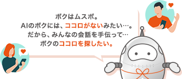 ボクはムスボ。AIのボクには、ココロがないみたい…。だから、みんなの会話を手伝って…ボクのココロを探したい。